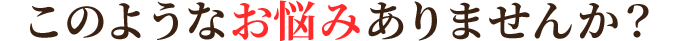 このようなお悩みありませんか?